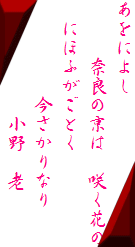 あをによし
　　　奈良の京は　咲く花の
　にほふがごとく
　　　　　今さかりなり
　　　　　　小野　老